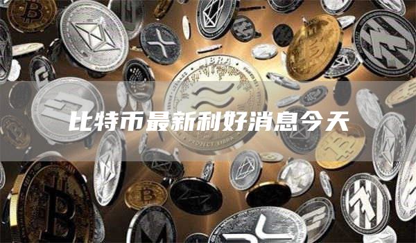 比特币最新利好消息今天