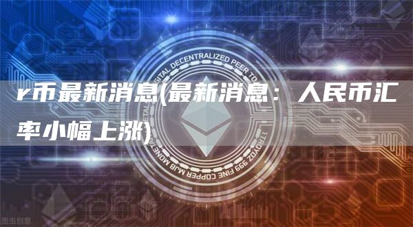 r币最新消息 - 最新消息：人民币汇率小幅上涨
