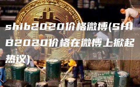 shib2020价格微博 - SHIB2020价格在微博上掀起热议
