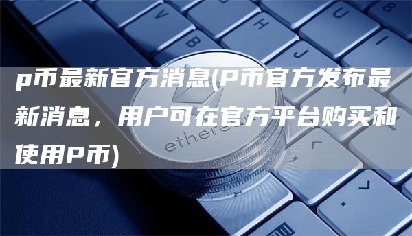 p币最新官方消息 - P币官方发布最新消息，用户可在官方平台购买和使用P币