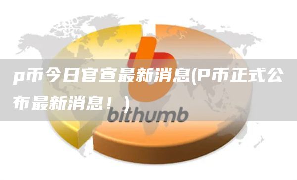 p币今日官宣最新消息 - P币正式公布最新消息！