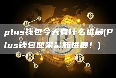 plus钱包今天有什么进展 - Plus钱包迎来最新进展！