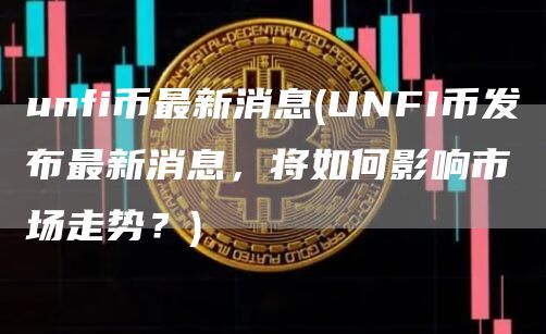 unfi币最新消息 - UNFI币发布最新消息，将如何影响市场走势？