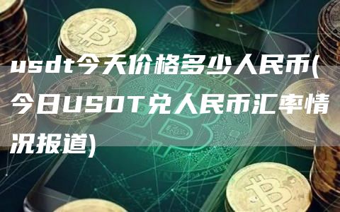 usdt今天价格多少人民币 - 今日USDT兑人民币汇率情况报道