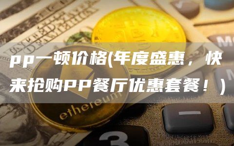 pp一顿价格 - 年度盛惠，快来抢购PP餐厅优惠套餐！