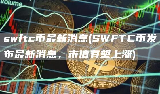 swftc币最新消息 - SWFTC币发布最新消息，市值有望上涨