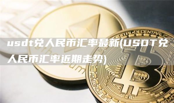 usdt兑人民币汇率最新 - USDT兑人民币汇率近期走势