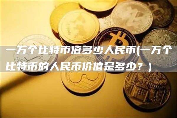 一万个比特币值多少人民币 - 一万个比特币的人民币价值是多少？