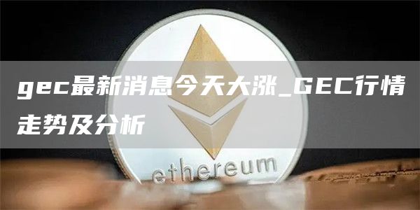 gec最新消息今天大涨_GEC行情走势及分析