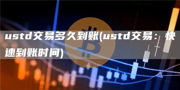 ustd交易多久到账 - ustd交易：快速到账时间