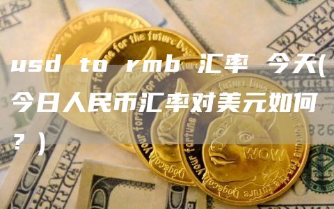 usd to rmb 汇率 今天 - 今日人民币汇率对美元如何？