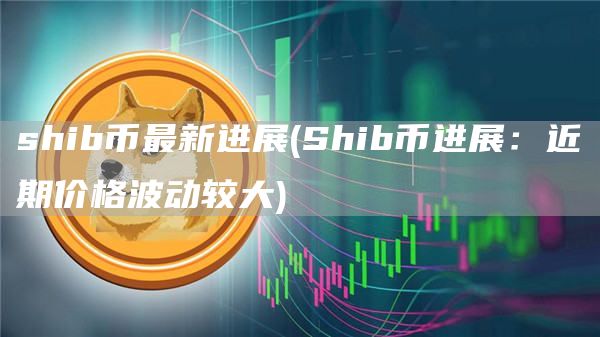 shib币最新进展 - Shib币进展：近期价格波动较大