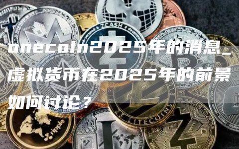 onecoin2025年的消息_虚拟货币在2025年的前景如何讨论？