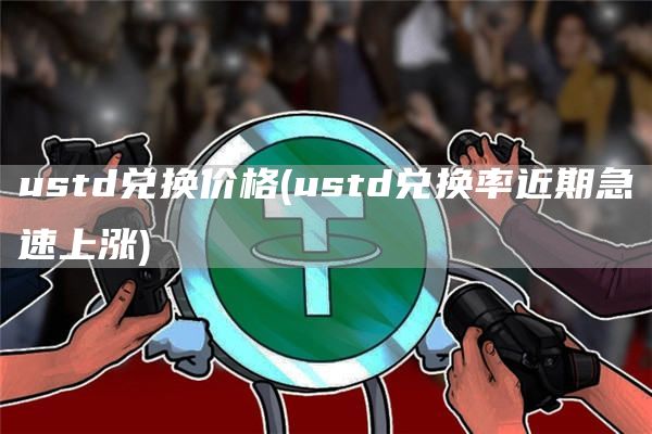 ustd兑换价格 - ustd兑换率近期急速上涨