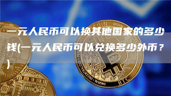 一元人民币可以换其他国家的多少钱 - 一元人民币可以兑换多少外币？