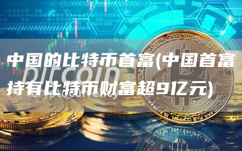 中国的比特币首富 - 中国首富持有比特币财富超9亿元