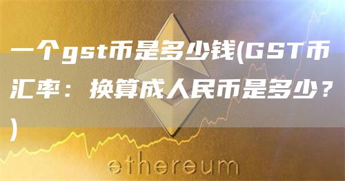 一个gst币是多少钱 - GST币汇率：换算成人民币是多少？