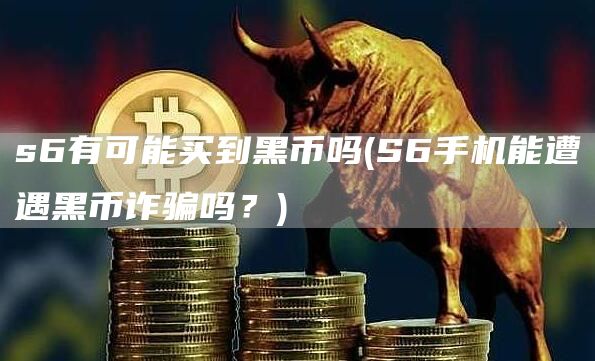 s6有可能买到黑币吗 - S6手机能遭遇黑币诈骗吗？