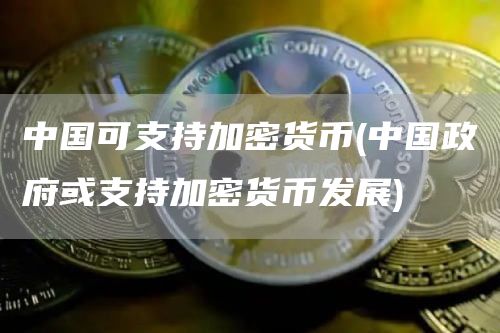 中国可支持加密货币 - 中国政府或支持加密货币发展