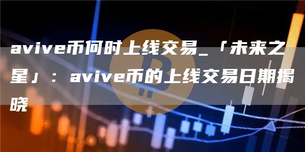 avive币何时上线交易_「未来之星」：avive币的上线交易日期揭晓