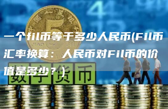 一个fil币等于多少人民币 - Fil币汇率换算：人民币对Fil币的价值是多少？