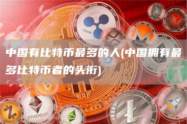 中国有比特币最多的人 - 中国拥有最多比特币者的头衔