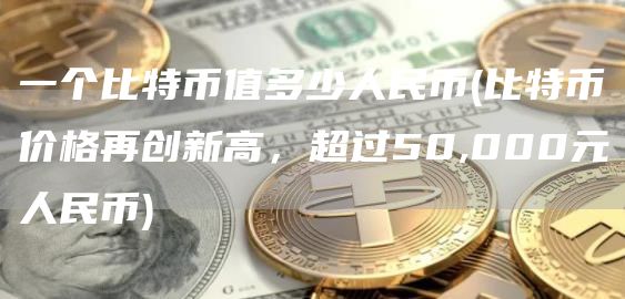 一个比特币值多少人民币 - 比特币价格再创新高，超过50,000元人民币