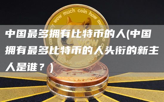 中国最多拥有比特币的人 - 中国拥有最多比特币的人头衔的新主人是谁？
