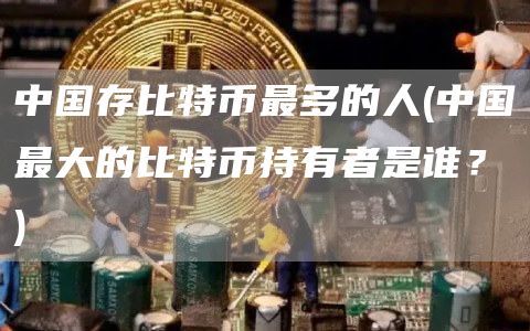 中国存比特币最多的人 - 中国最大的比特币持有者是谁？