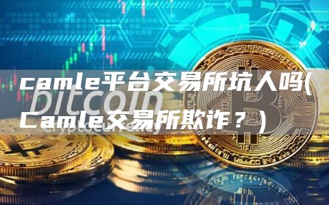 camle平台交易所坑人吗 - Camle交易所欺诈？