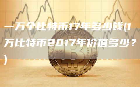 一万个比特币17年多少钱 - 1万比特币2017年价值多少？
