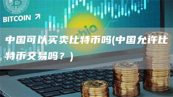 中国可以买卖比特币吗 - 中国允许比特币交易吗？