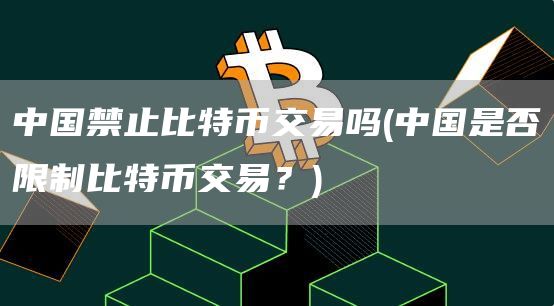 中国禁止比特币交易吗 - 中国是否限制比特币交易？