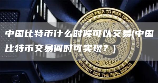 中国比特币什么时候可以交易 - 中国比特币交易何时可实现？