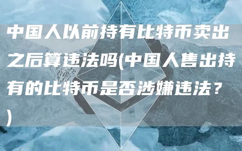 中国人以前持有比特币卖出之后算违法吗 - 中国人售出持有的比特币是否涉嫌违法？