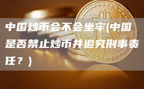 中国炒币会不会坐牢 - 中国是否禁止炒币并追究刑事责任？