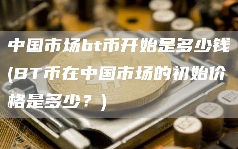 中国市场bt币开始是多少钱 - BT币在中国市场的初始价格是多少？