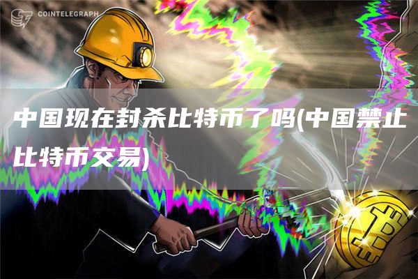 中国现在封杀比特币了吗 - 中国禁止比特币交易