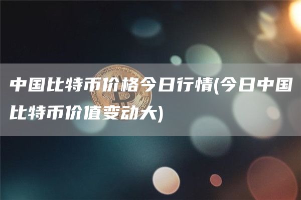中国比特币价格今日行情 - 今日中国比特币价值变动大