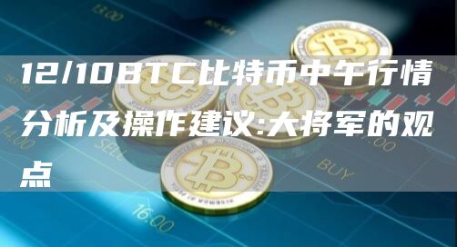 12/10BTC比特币中午行情分析及操作建议:大将军的观点