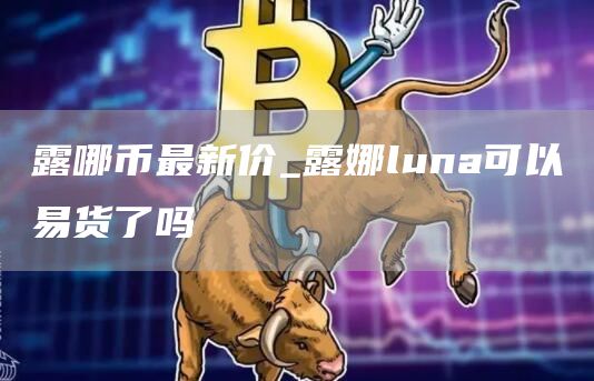 露哪币最新价_露娜luna可以易货了吗