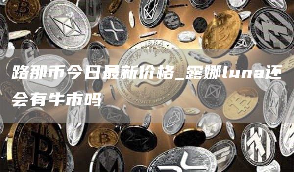 路那币今日最新价格_露娜luna还会有牛市吗