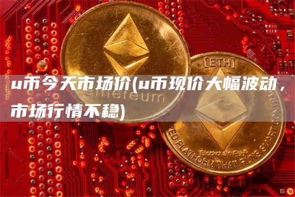 u币今天市场价 - u币现价大幅波动，市场行情不稳