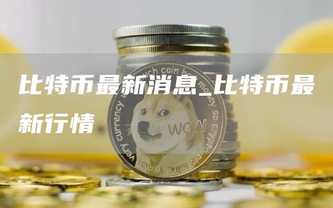 比特币最新消息_比特币最新行情