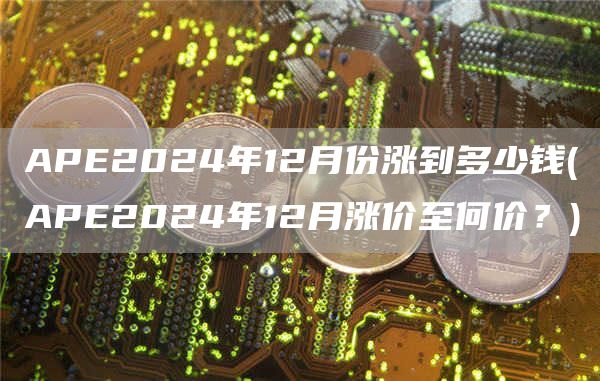 APE2024年12月份涨到多少钱 - APE2024年12月涨价至何价？
