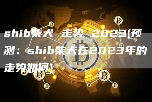 shib柴犬 走势 2023 - 预测：shib柴犬在2023年的走势如何