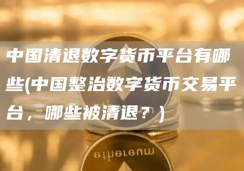 中国清退数字货币平台有哪些 - 中国整治数字货币交易平台，哪些被清退？