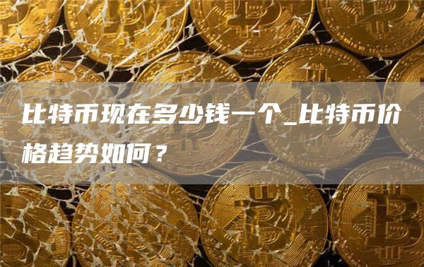 比特币现在多少钱一个_比特币价格趋势如何？