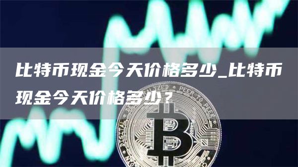 比特币现金今天价格多少_比特币现金今天价格多少？