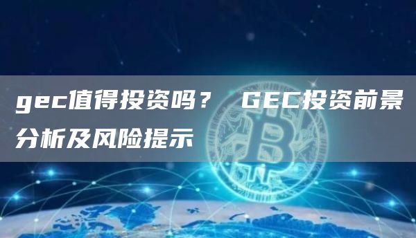 gec值得投资吗？ GEC投资前景分析及风险提示